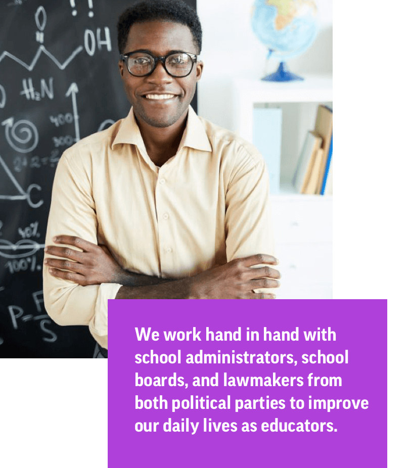We work hand in hand with school administrators, school boards, and lawmakers from both political parties to improve our daily lives as educators.